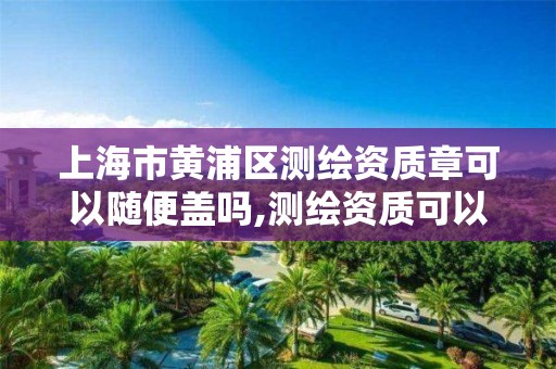 上海市黄浦区测绘资质章可以随便盖吗,测绘资质可以授权吗。