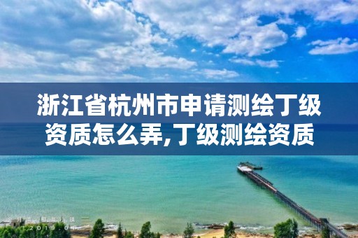 浙江省杭州市申请测绘丁级资质怎么弄,丁级测绘资质要求。