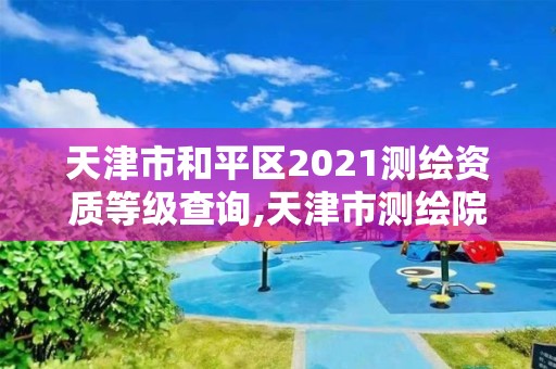 天津市和平区2021测绘资质等级查询,天津市测绘院是什么单位性质。