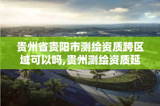 贵州省贵阳市测绘资质跨区域可以吗,贵州测绘资质延期公告。