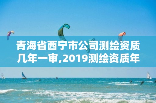 青海省西宁市公司测绘资质几年一审,2019测绘资质年审政策。