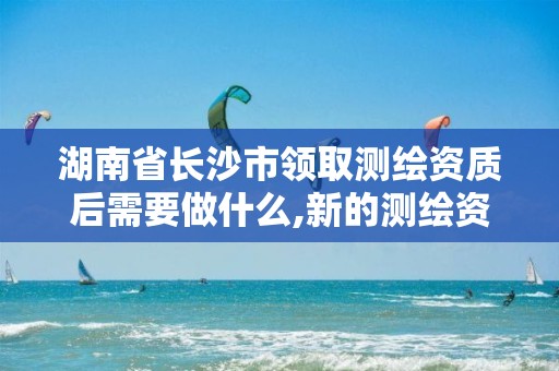 湖南省长沙市领取测绘资质后需要做什么,新的测绘资质办理制度。