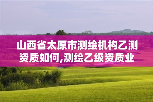 山西省太原市测绘机构乙测资质如何,测绘乙级资质业务范围。