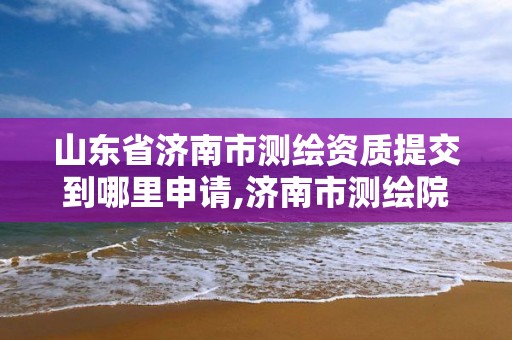 山东省济南市测绘资质提交到哪里申请,济南市测绘院电话。