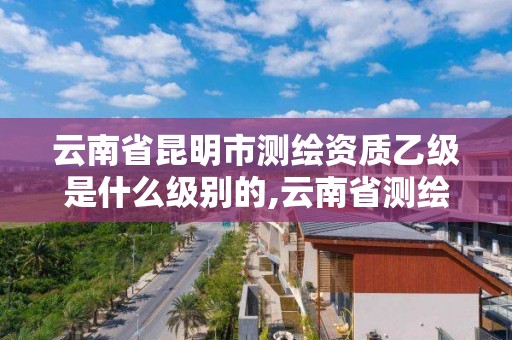 云南省昆明市测绘资质乙级是什么级别的,云南省测绘资质证书延期公告。