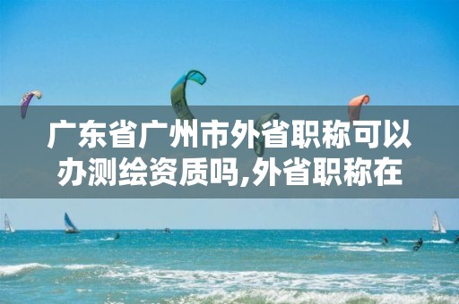 广东省广州市外省职称可以办测绘资质吗,外省职称在广东可以招投标吗。