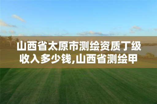 山西省太原市测绘资质丁级收入多少钱,山西省测绘甲级单位。