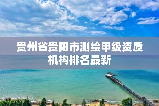 贵州省贵阳市测绘甲级资质机构排名最新