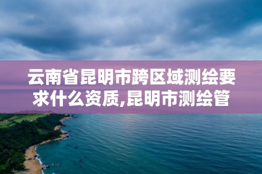 云南省昆明市跨区域测绘要求什么资质,昆明市测绘管理处。