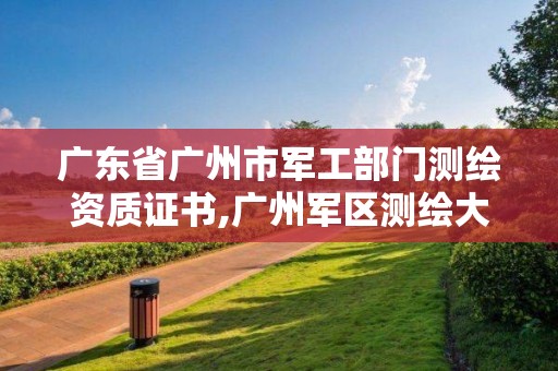 广东省广州市军工部门测绘资质证书,广州军区测绘大队参战吗?。