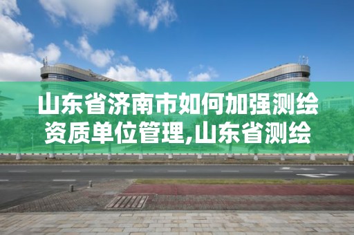 山东省济南市如何加强测绘资质单位管理,山东省测绘资质专用章。