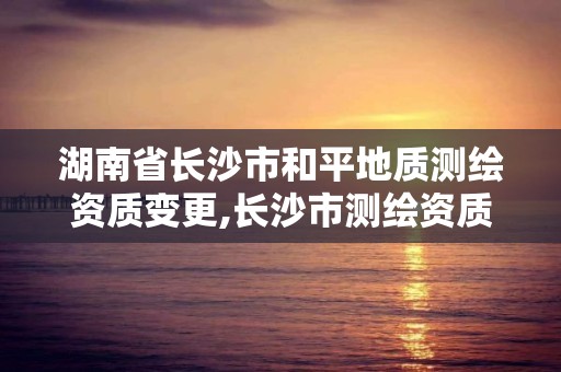 湖南省长沙市和平地质测绘资质变更,长沙市测绘资质单位名单。