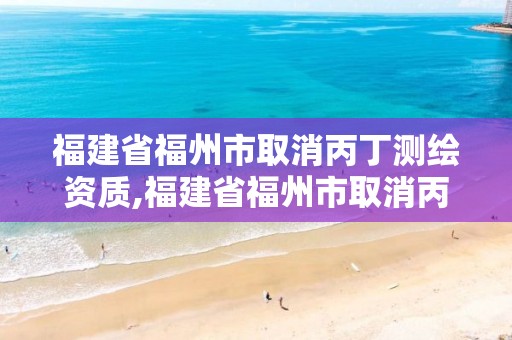 福建省福州市取消丙丁测绘资质,福建省福州市取消丙丁测绘资质了吗。