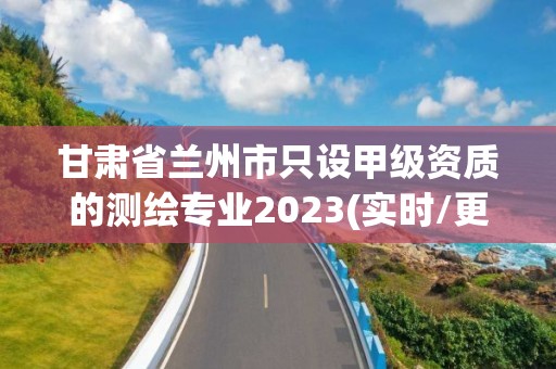 甘肃省兰州市只设甲级资质的测绘专业2023(实时/更新中)