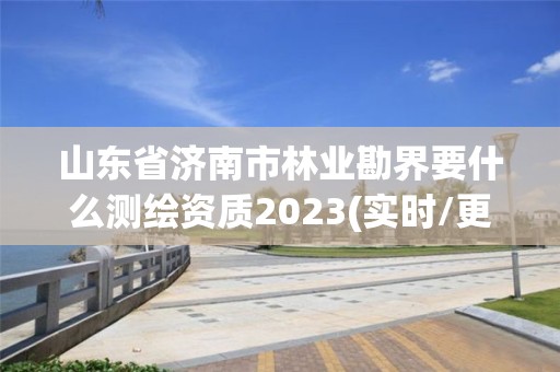 山东省济南市林业勘界要什么测绘资质2023(实时/更新中)