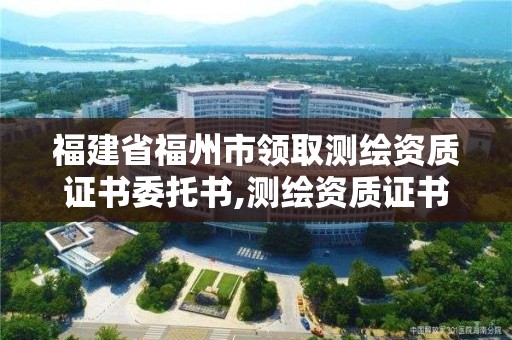 福建省福州市领取测绘资质证书委托书,测绘资质证书办理流程怎么办。