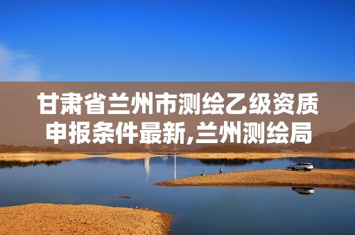 甘肃省兰州市测绘乙级资质申报条件最新,兰州测绘局招聘。