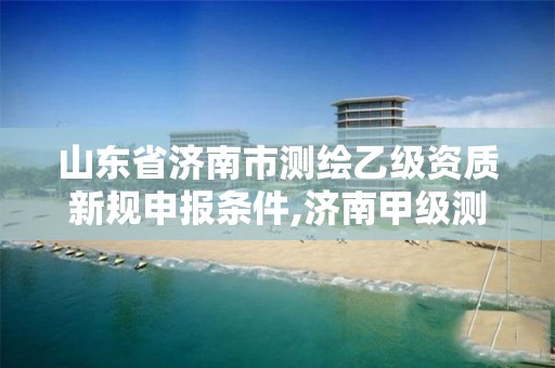 山东省济南市测绘乙级资质新规申报条件,济南甲级测绘公司。