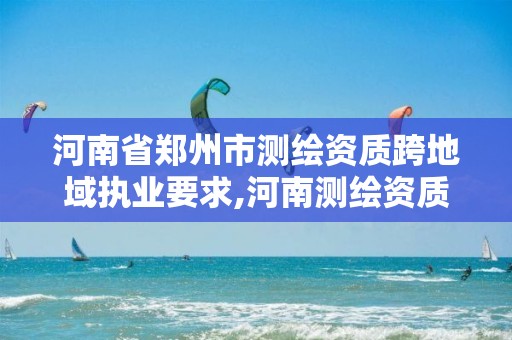 河南省郑州市测绘资质跨地域执业要求,河南测绘资质办理。