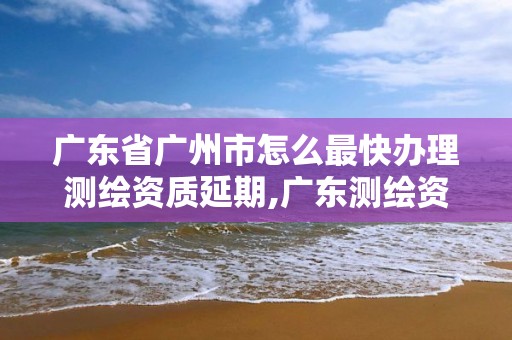 广东省广州市怎么最快办理测绘资质延期,广东测绘资质查询。