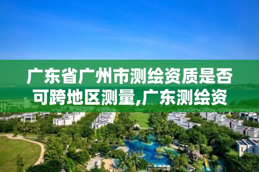 广东省广州市测绘资质是否可跨地区测量,广东测绘资质查询。