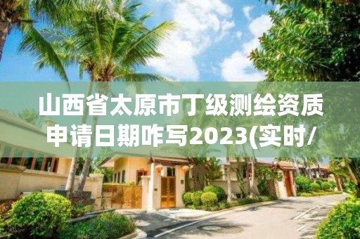 山西省太原市丁级测绘资质申请日期咋写2023(实时/更新中)