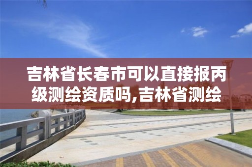 吉林省长春市可以直接报丙级测绘资质吗,吉林省测绘资质查询。