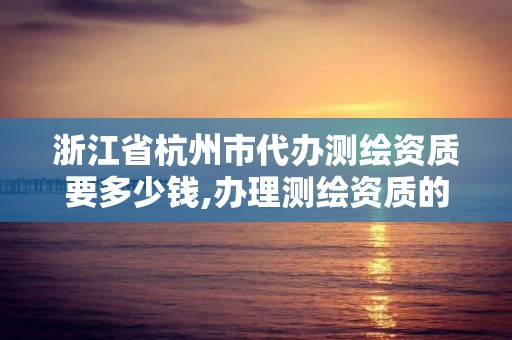 浙江省杭州市代办测绘资质要多少钱,办理测绘资质的周期是多久。