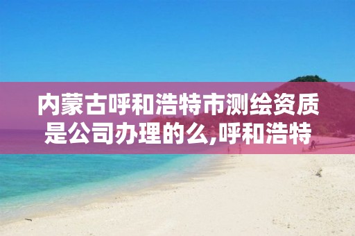 内蒙古呼和浩特市测绘资质是公司办理的么,呼和浩特测绘局电话。