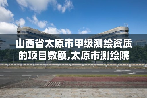 山西省太原市甲级测绘资质的项目数额,太原市测绘院的上级单位。