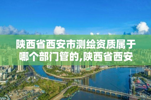 陕西省西安市测绘资质属于哪个部门管的,陕西省西安市测绘资质属于哪个部门管的。