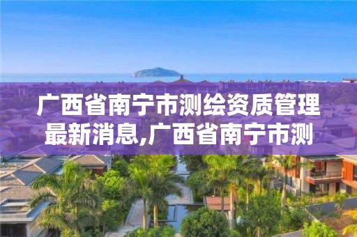 广西省南宁市测绘资质管理最新消息,广西省南宁市测绘资质管理最新消息公布。