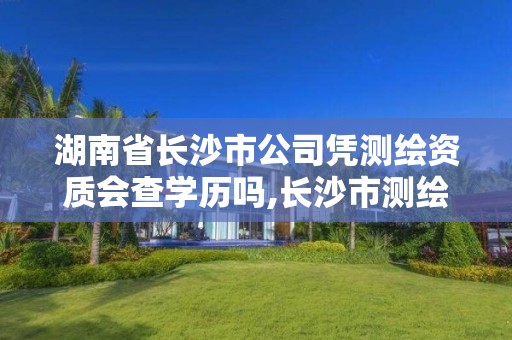 湖南省长沙市公司凭测绘资质会查学历吗,长沙市测绘资质单位名单。