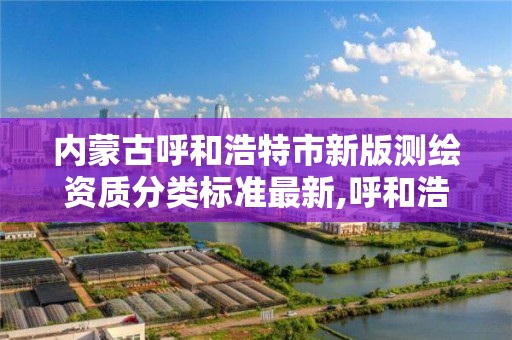 内蒙古呼和浩特市新版测绘资质分类标准最新,呼和浩特测绘局属于什么单位管理。