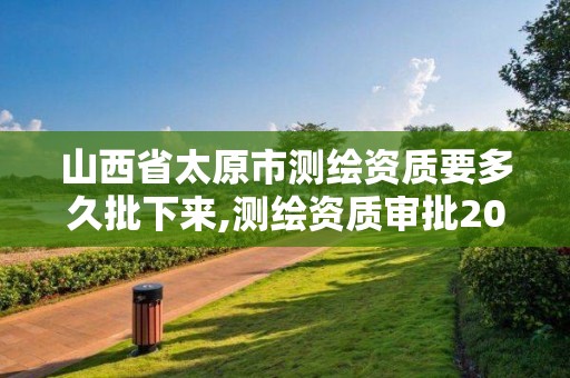 山西省太原市测绘资质要多久批下来,测绘资质审批2021。