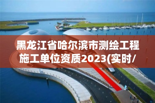 黑龙江省哈尔滨市测绘工程施工单位资质2023(实时/更新中)