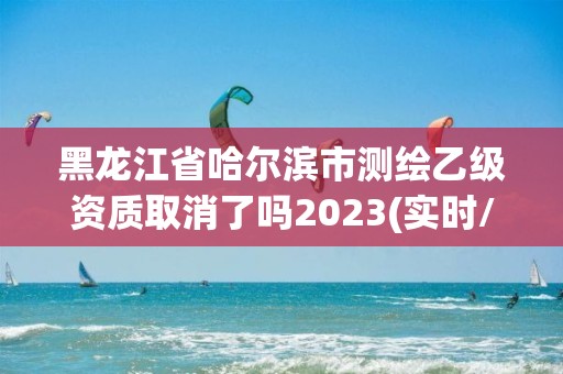 黑龙江省哈尔滨市测绘乙级资质取消了吗2023(实时/更新中)