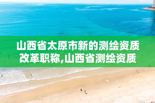 山西省太原市新的测绘资质改革职称,山西省测绘资质延期公告。