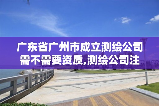 广东省广州市成立测绘公司需不需要资质,测绘公司注册要求。