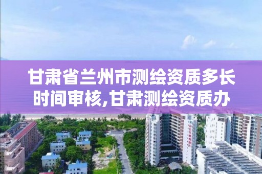 甘肃省兰州市测绘资质多长时间审核,甘肃测绘资质办理。