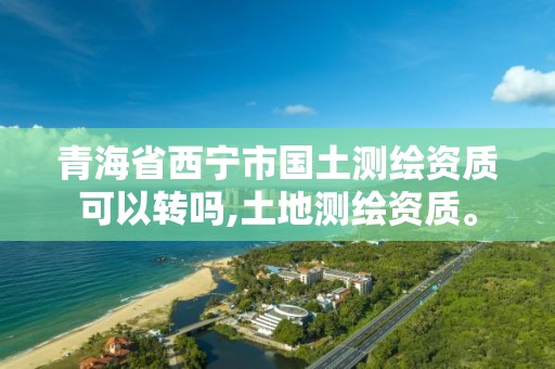 青海省西宁市国土测绘资质可以转吗,土地测绘资质。