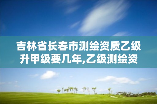 吉林省长春市测绘资质乙级升甲级要几年,乙级测绘资质满几年申请甲级。