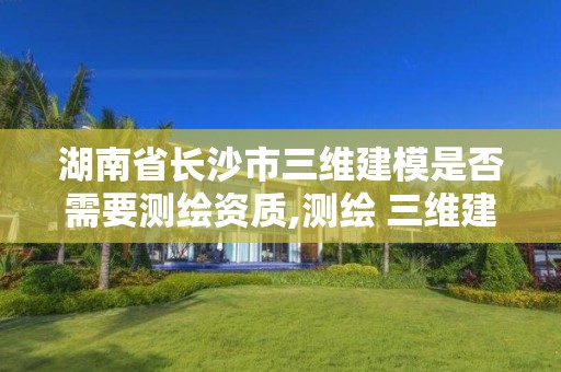 湖南省长沙市三维建模是否需要测绘资质,测绘 三维建模。