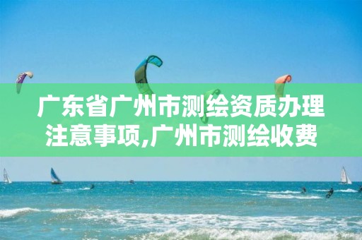 广东省广州市测绘资质办理注意事项,广州市测绘收费标准。