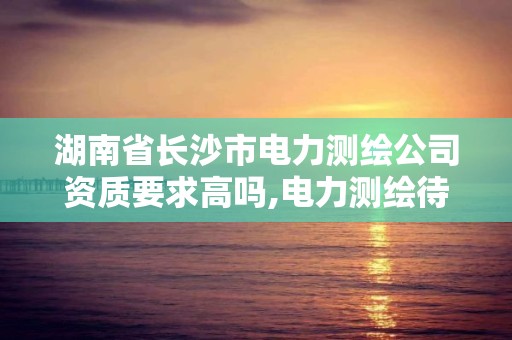 湖南省长沙市电力测绘公司资质要求高吗,电力测绘待遇怎么样。