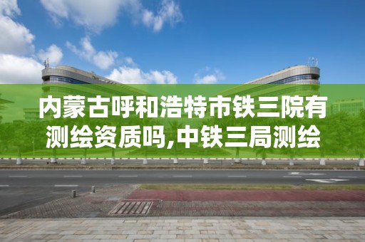 内蒙古呼和浩特市铁三院有测绘资质吗,中铁三局测绘检测公司在哪。