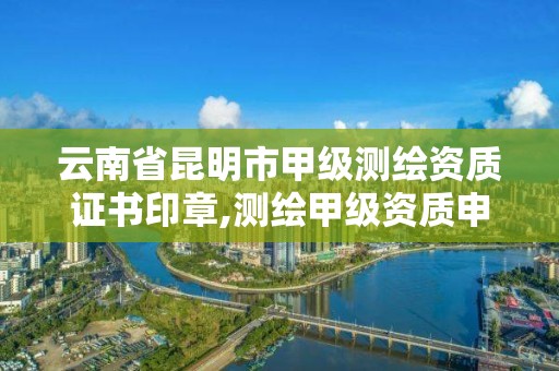 云南省昆明市甲级测绘资质证书印章,测绘甲级资质申请条件。