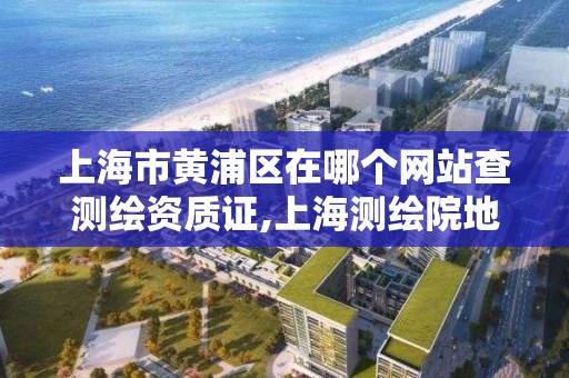 上海市黄浦区在哪个网站查测绘资质证,上海测绘院地址浦东。