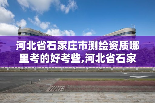 河北省石家庄市测绘资质哪里考的好考些,河北省石家庄市测绘资质哪里考的好考些呢。