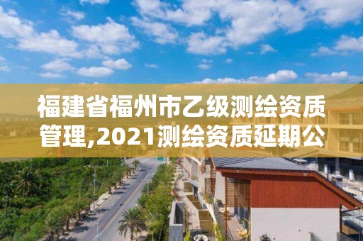 福建省福州市乙级测绘资质管理,2021测绘资质延期公告福建省。